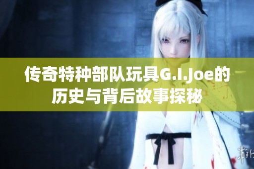 传奇特种部队玩具G.I.Joe的历史与背后故事探秘