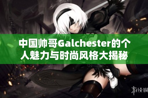 中国帅哥Galchester的个人魅力与时尚风格大揭秘