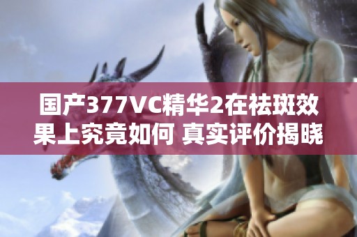 国产377VC精华2在祛斑效果上究竟如何 真实评价揭晓