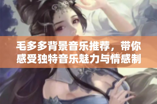 毛多多背景音乐推荐，带你感受独特音乐魅力与情感制作