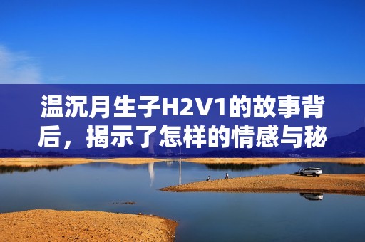 温沉月生子H2V1的故事背后，揭示了怎样的情感与秘密