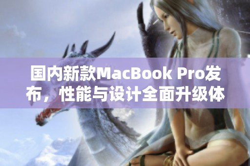 国内新款MacBook Pro发布，性能与设计全面升级体验更佳