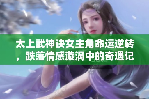 太上武神诀女主角命运逆转，跌落情感漩涡中的奇遇记