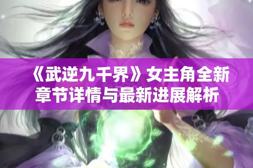 《武逆九千界》女主角全新章节详情与最新进展解析