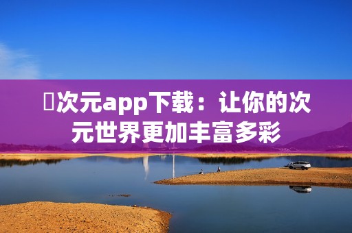 囧次元app下载：让你的次元世界更加丰富多彩