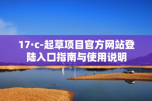 17·c-起草项目官方网站登陆入口指南与使用说明