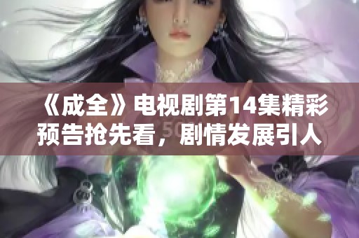 《成全》电视剧第14集精彩预告抢先看，剧情发展引人入胜