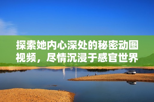 探索她内心深处的秘密动图视频，尽情沉浸于感官世界