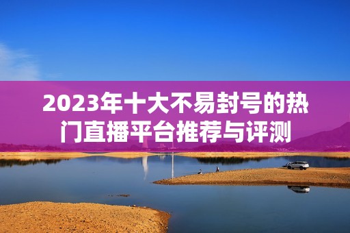 2023年十大不易封号的热门直播平台推荐与评测