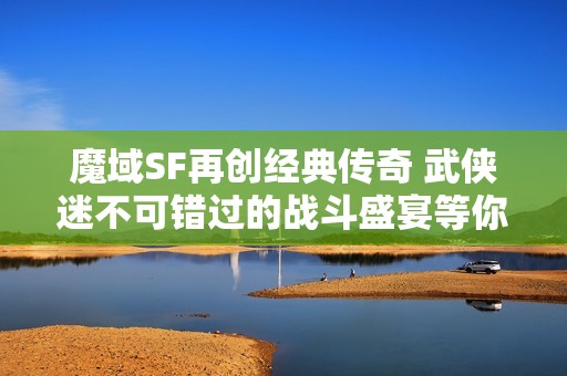 魔域SF再创经典传奇 武侠迷不可错过的战斗盛宴等你参与