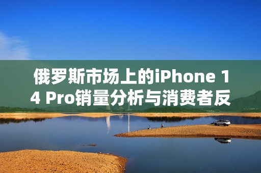 俄罗斯市场上的iPhone 14 Pro销量分析与消费者反应