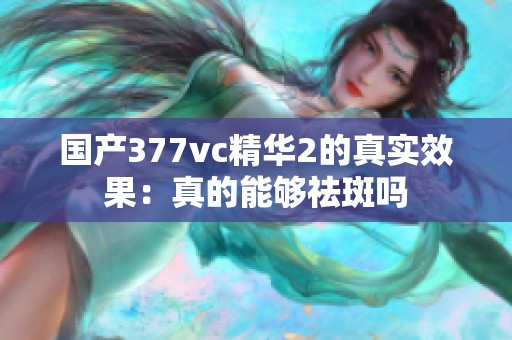 国产377vc精华2的真实效果：真的能够祛斑吗