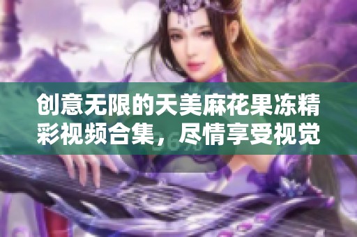 创意无限的天美麻花果冻精彩视频合集，尽情享受视觉盛宴