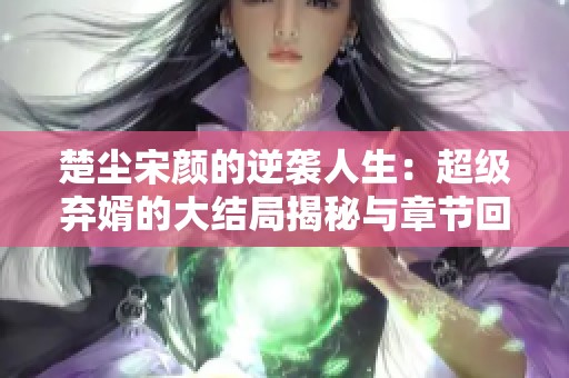 楚尘宋颜的逆袭人生：超级弃婿的大结局揭秘与章节回顾