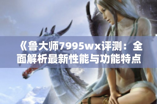 《鲁大师7995wx评测：全面解析最新性能与功能特点》