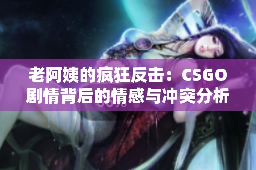 老阿姨的疯狂反击：CSGO剧情背后的情感与冲突分析