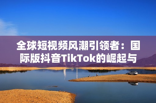 全球短视频风潮引领者：国际版抖音TikTok的崛起与影响