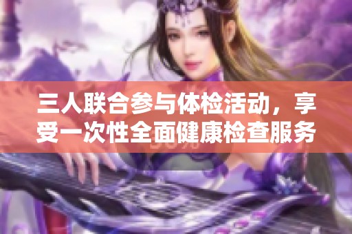 三人联合参与体检活动，享受一次性全面健康检查服务