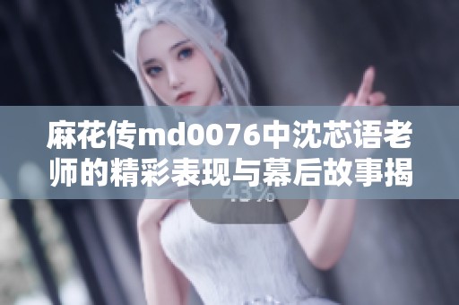 麻花传md0076中沈芯语老师的精彩表现与幕后故事揭秘