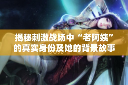 揭秘刺激战场中“老阿姨”的真实身份及她的背景故事