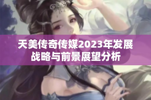 天美传奇传媒2023年发展战略与前景展望分析