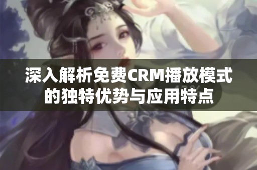 深入解析免费CRM播放模式的独特优势与应用特点