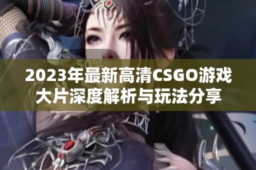 2023年最新高清CSGO游戏大片深度解析与玩法分享