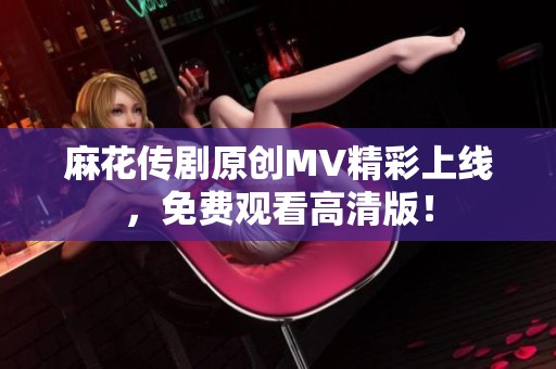 麻花传剧原创MV精彩上线，免费观看高清版！