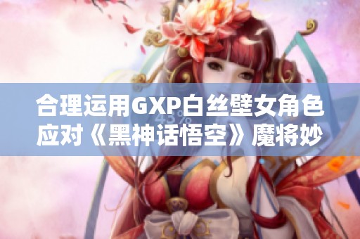 合理运用GXP白丝壁女角色应对《黑神话悟空》魔将妙音攻略解析