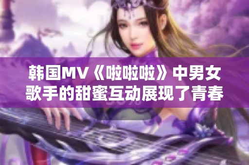 韩国MV《啦啦啦》中男女歌手的甜蜜互动展现了青春活力