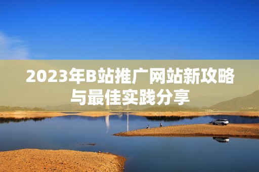 2023年B站推广网站新攻略与最佳实践分享