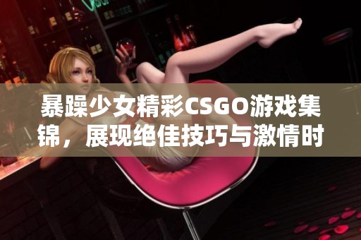 暴躁少女精彩CSGO游戏集锦，展现绝佳技巧与激情时刻