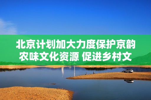 北京计划加大力度保护京韵农味文化资源 促进乡村文化繁荣和市场发展