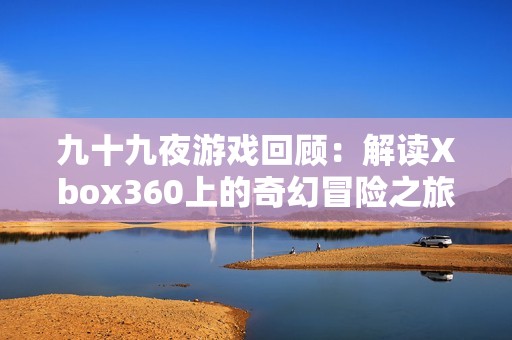 九十九夜游戏回顾：解读Xbox360上的奇幻冒险之旅