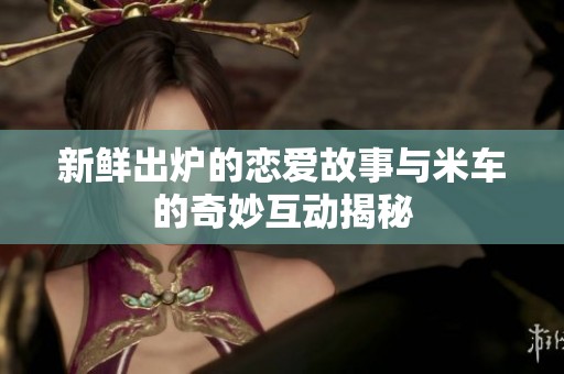 新鲜出炉的恋爱故事与米车的奇妙互动揭秘