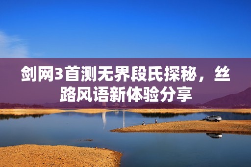 剑网3首测无界段氏探秘，丝路风语新体验分享