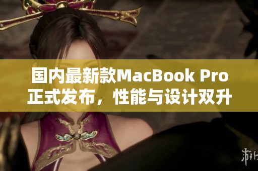 国内最新款MacBook Pro正式发布，性能与设计双升级