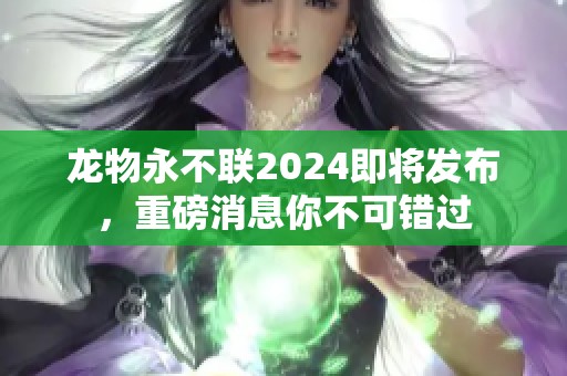 龙物永不联2024即将发布，重磅消息你不可错过