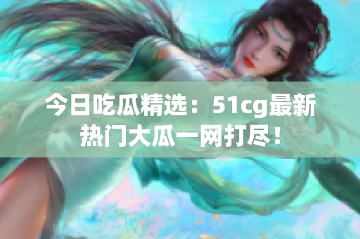 今日吃瓜精选：51cg最新热门大瓜一网打尽！