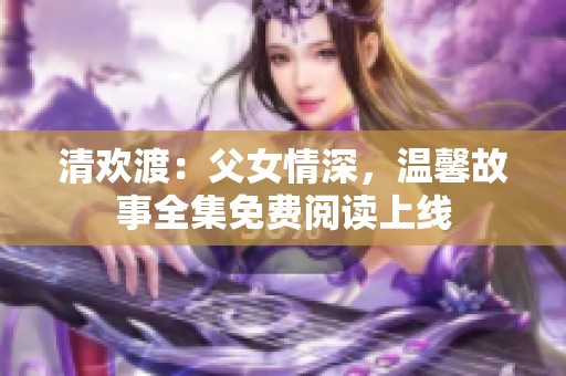 清欢渡：父女情深，温馨故事全集免费阅读上线