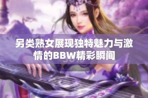 另类熟女展现独特魅力与激情的BBW精彩瞬间