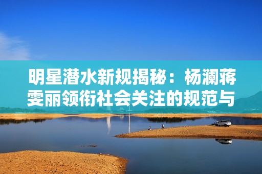 明星潜水新规揭秘：杨澜蒋雯丽领衔社会关注的规范与安全