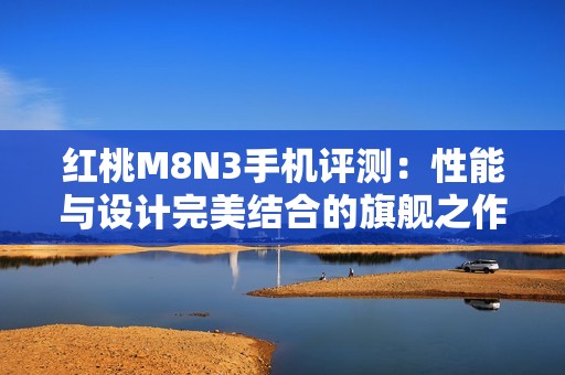 红桃M8N3手机评测：性能与设计完美结合的旗舰之作