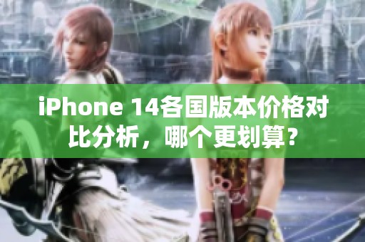 iPhone 14各国版本价格对比分析，哪个更划算？