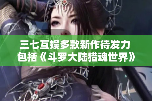 三七互娱多款新作待发力 包括《斗罗大陆猎魂世界》等大作