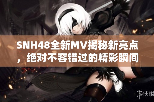 SNH48全新MV揭秘新亮点，绝对不容错过的精彩瞬间