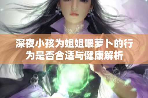 深夜小孩为姐姐喂萝卜的行为是否合适与健康解析