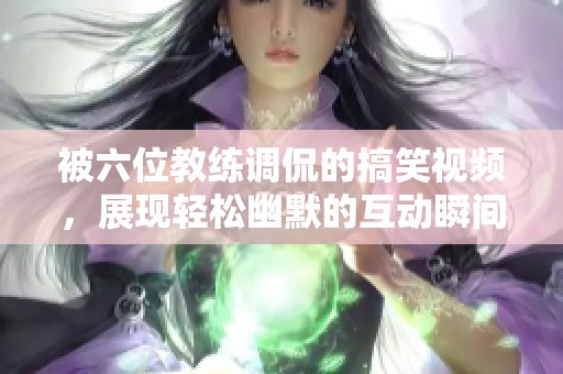 被六位教练调侃的搞笑视频，展现轻松幽默的互动瞬间