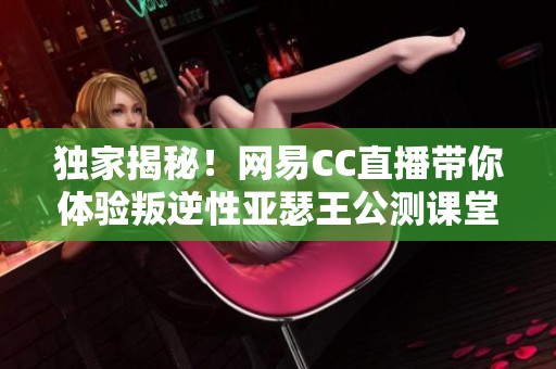 独家揭秘！网易CC直播带你体验叛逆性亚瑟王公测课堂的全新征途