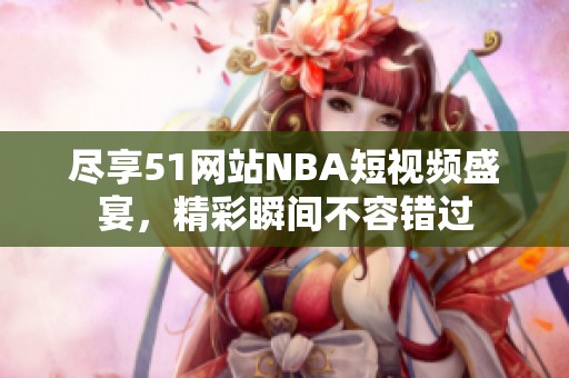 尽享51网站NBA短视频盛宴，精彩瞬间不容错过